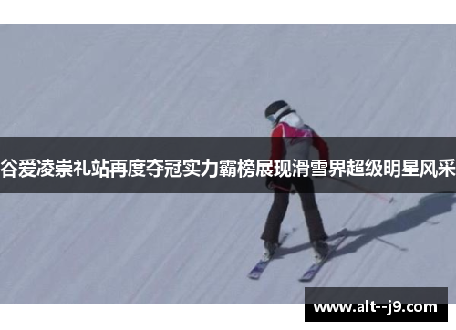 谷爱凌崇礼站再度夺冠实力霸榜展现滑雪界超级明星风采