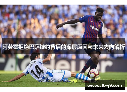 阿劳霍拒绝巴萨续约背后的深层原因与未来去向解析