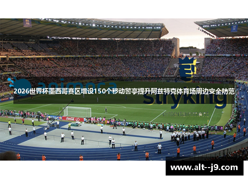 2026世界杯墨西哥赛区增设150个移动警亭提升阿兹特克体育场周边安全防范