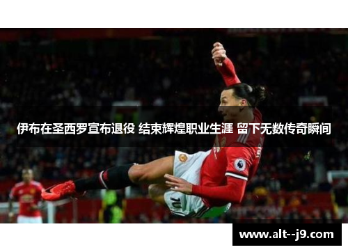 伊布在圣西罗宣布退役 结束辉煌职业生涯 留下无数传奇瞬间 伊布在圣西罗宣布退役 结束辉煌职业生涯 留下无数传奇瞬间