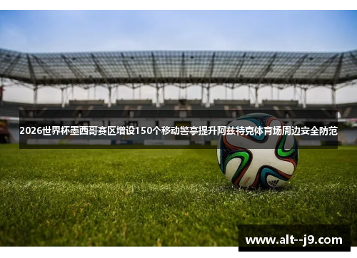 2026世界杯墨西哥赛区增设150个移动警亭提升阿兹特克体育场周边安全防范